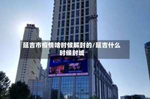 延吉市疫情啥时候解封的/延吉什么时候封城