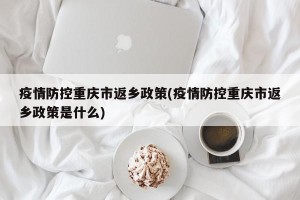 疫情防控重庆市返乡政策(疫情防控重庆市返乡政策是什么)