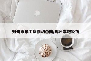 郑州市本土疫情动态图/郑州本地疫情