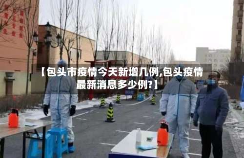【包头市疫情今天新增几例,包头疫情最新消息多少例?】-第2张图片