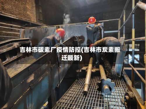 吉林市碳素厂疫情防控(吉林市炭素搬迁最新)-第2张图片